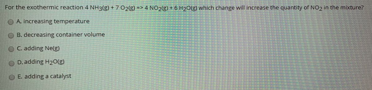 For the exothermic reaction 4 NH3(g) +7 02(g)-
=> 4 NO2(g) + 6 H20(g) which change will increase the quantity of NO2 in the mixture?
O A. increasing temperature
OB. decreasing container volume
OC. adding Ne(g)
O D. adding H20(g)
O E. adding a catalyst
