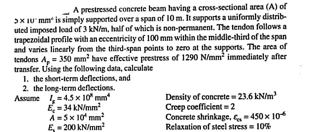 A prestressed concrete beam having a cross-sectional area (A) of
5x 10 mm is simply supported over a span of 10 m. It supports a uniformly distrib-
uted imposed load of 3 kN/m, half of which is non-permanent. The tendon follows a
trapezoidal profile with an eccentricity of 100 mm within the middle-third of the span
and varies linearly from the third-span points to zero at the supports. The area of
tendons Ap
= 350 mm² have effective prestress of 1290 N/mm² immediately after
transfer. Using the following data, calculate
1. the short-term deflections, and
2. the long-term deflections.
Assume
= 4.5 x 108 mm*
1
Ec
= 34 kN/mm²
A = 5 x 10¹ mm²
E = 200 kN/mm²
Density of concrete = 23.6 kN/m³
Creep coefficient = 2
Concrete shrinkage, & = 450 x 10-6
Relaxation of steel stress = 10%