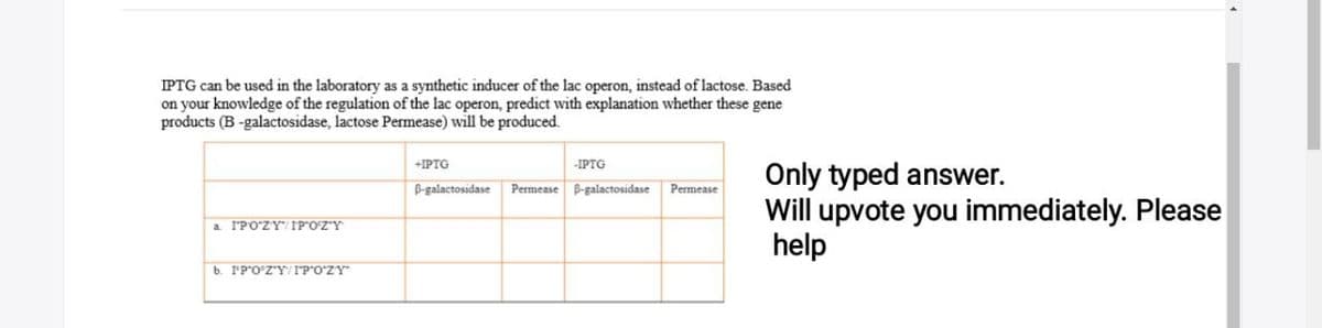 IPTG can be used in the laboratory as a synthetic inducer of the lac operon, instead of lactose. Based
on your knowledge of the regulation of the lac operon, predict with explanation whether these gene
products (B-galactosidase, lactose Permease) will be produced.
a IPOZY IPOZY
b. IP'O'Z'Y/IPOZY"
+IPTG
B-galactosidase
-IPTG
Permease B-galactosidase
Permease
Only typed answer.
Will upvote you immediately. Please
help