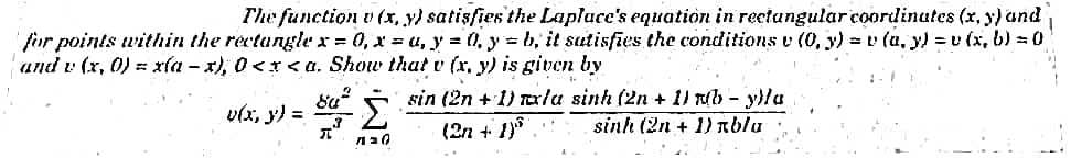 The function v (x, y) satisfies the Laplace's equation in rectangular coordinates (x, y) and
for points within the rectangle x=0, x=a, y = 0, y =b, it satisfies the conditions v (0, y) = v(a, y) = v(x, b) = 0
and v (x, 0) = xía-x), 0<x<a. Show that v (x, y) is given by
v(x, y) =
842
Σ
Ла0
sin (2n +1) mxlu sinh (2n + 1) (b - y)la
sinh (2n + 1) blu
(2n + 1)³