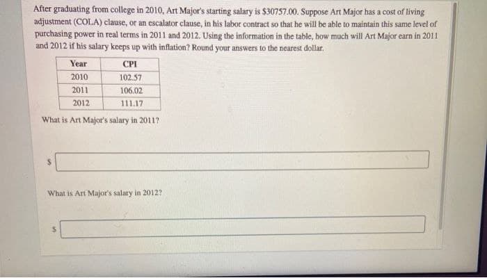After graduating from college in 2010, Art Major's starting salary is $30757.00. Suppose Art Major has a cost of living
adjustment (COLA) clause, or an escalator clause, in his labor contract so that he will be able to maintain this same level of
purchasing power in real terms in 2011 and 2012. Using the information in the table, how much will Art Major earn in 2011
and 2012 if his salary keeps up with inflation? Round your answers to the nearest dollar.
CPI
102.57
106.02
111.17
What is Art Major's salary in 2011?
Year
2010
2011
2012
What is Art Major's salary in 2012?