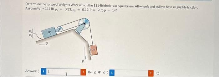 Determine the range of weights W for which the 111-lb block is in equilibrium. All wheels and pulleys have negligible friction.
Assume W₁-111 lb. , = 0.23, = 0.19.0
14%
20%
Answer: (
W
lb) SWS (i
1 lb)