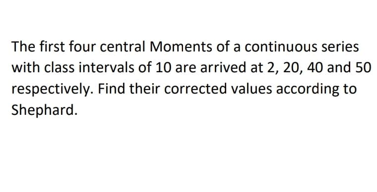 The first four central Moments of a continuous series
with class intervals of 10 are arrived at 2, 20, 40 and 50
respectively. Find their corrected values according to
Shephard.
