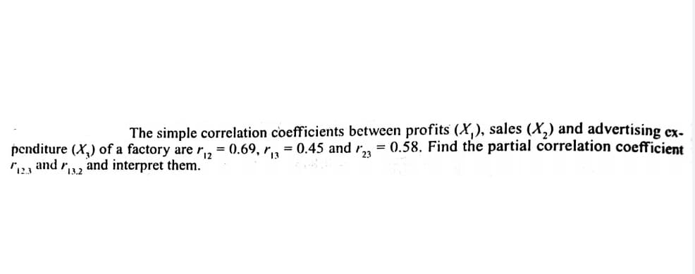 The simple correlation coefficients between profits (X,), sales (X,) and advertising ex-
= 0.45 and r,, = 0.58. Find the partial correlation coefficient
penditure (X,) of a factory are r, = 0.69, r3
and r13.2
123
and interpret them.
