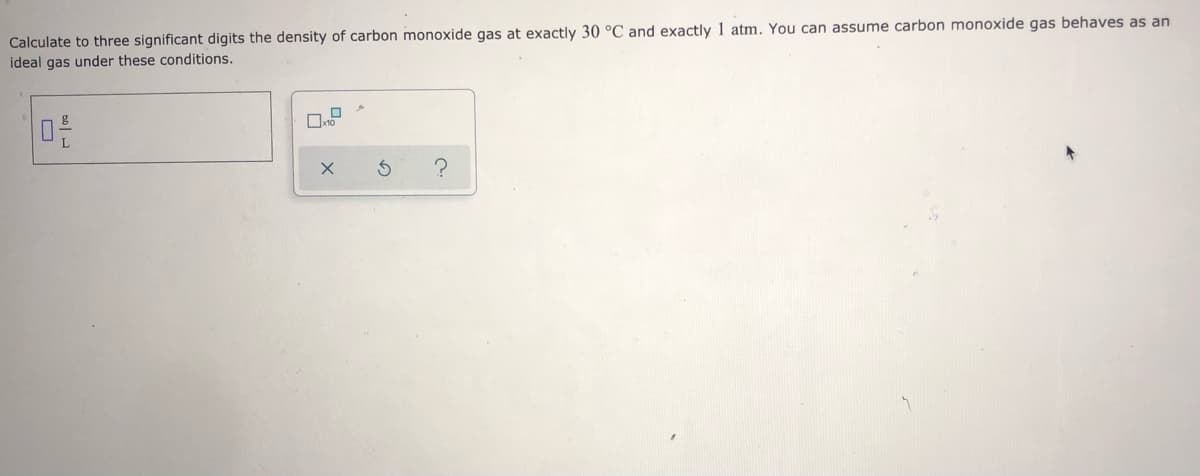 Calculate to three significant digits the density of carbon monoxide gas at exactly 30 °C and exactly 1 atm. You can assume carbon monoxide gas behaves as an
ideal gas under these conditions.
