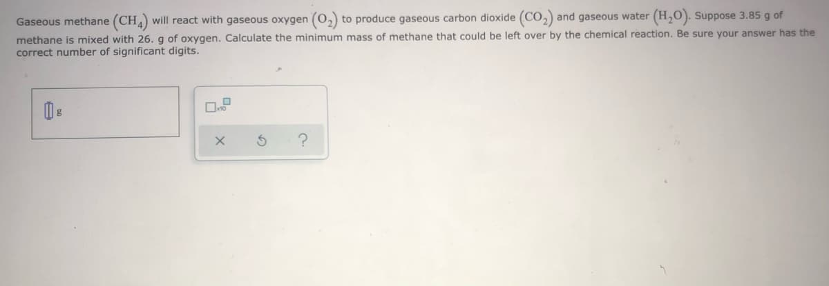 Gaseous methane (CH) will react with gaseous oxygen (0,) to produce gaseous carbon dioxide (CO,) and gaseous water (H,O). Suppose 3.85 g of
methane is mixed with 26. g of oxygen. Calculate the minimum mass of methane that could be left over by the chemical reaction. Be sure your answer has the
correct number of significant digits.
