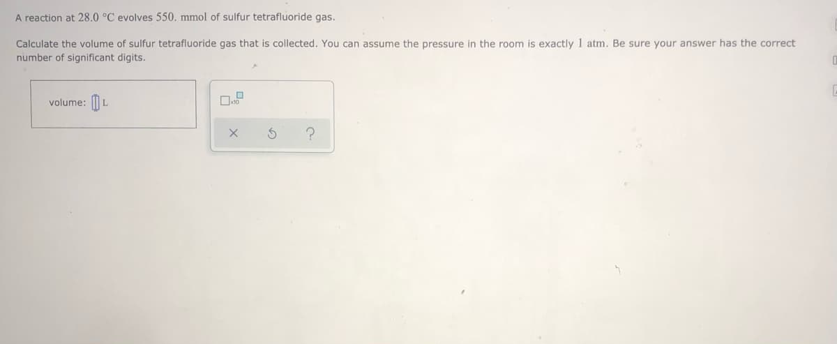 A reaction at 28.0 °C evolves 550. mmol of sulfur tetrafluoride gas.
Calculate the volume of sulfur tetrafluoride gas that is collected. You can assume the pressure in the room is exactly 1 atm. Be sure your answer has the correct
number of significant digits.
volume: || L
