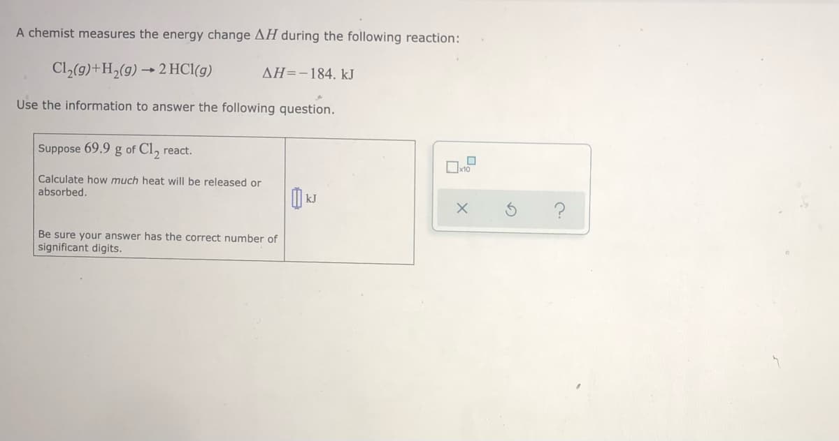 A chemist measures the energy change AH during the following reaction:
Cl,(9)+H,(g) → 2 HCl(g)
AH=-184, kJ
Use the information to answer the following question.
Suppose 69.9 g of Cl, react.
Calculate how much heat will be released or
absorbed.
kJ
?
Be sure your answer has the correct number of
significant digits.
