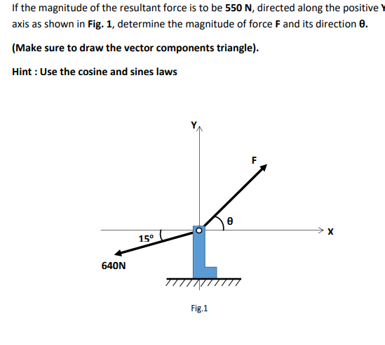 If the magnitude of the resultant force is to be 550 N, directed along the positive
axis as shown in Fig. 1, determine the magnitude of force F and its direction 0.
(Make sure to draw the vector components triangle).
Hint : Use the cosine and sines laws
> X
15°
640N
Fig.1
