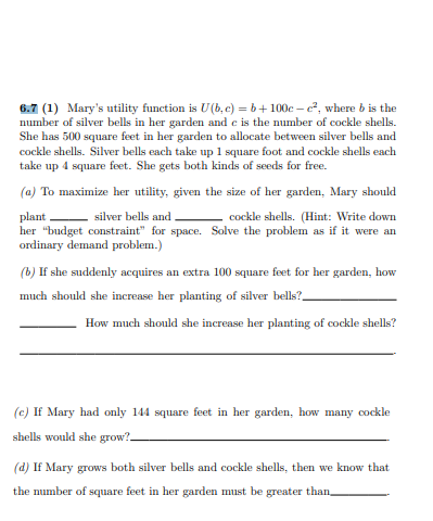 6.7 (1) Mary's utility function is U(b, c) = b+ 100c – c, where b is the
number of silver bells in her gardem and e is the number of cockle shells.
She has 500 square feet in her garden to allocate between silver bells and
cockle shells. Silver bells each take up 1 square foot and cockle shells each
take up 4 square feet. She gets both kinds of seeds for free.
(a) To maximize her utility, given the size of her garden, Mary should
plant
her "budget constraint" for space. Solve the problem as if it were an
ordinary demand problem.)
silver bells and
cockle shells. (Hint: Write down
(b) If she suddenly acquires an extra 100 square feet for her garden, how
much should she increase her planting of silver bells?_
How much should she increase her planting of cockle shells?
(c) If Mary had only 144 square feet in her garden, how many cockle
shells would she grow?-
(d) If Mary grows both silver bells and cockle shells, then we know that
the number of square feet in her garden must be greater than
