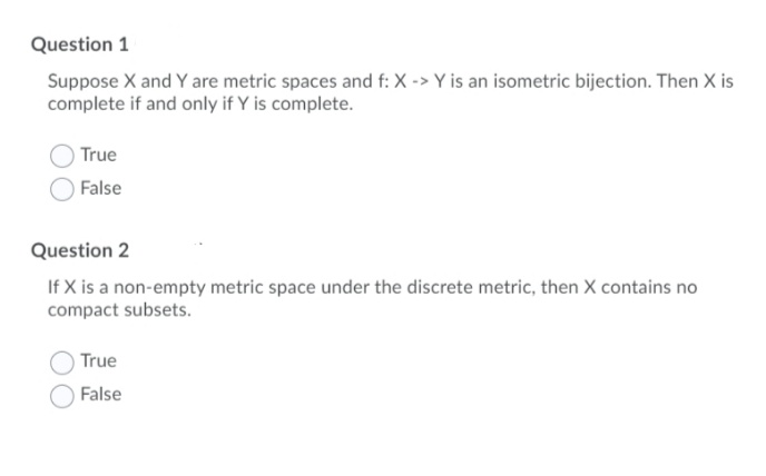 Question 1
Suppose X and Y are metric spaces and f: X -> Y is an isometric bijection. Then X is
complete if and only if Y is complete.
True
False
Question 2
If X is a non-empty metric space under the discrete metric, then X contains no
compact subsets.
True
False
