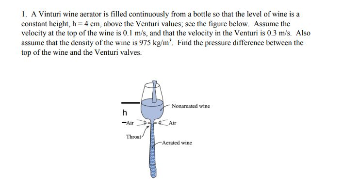 1. A Vinturi wine aerator is filled continuously from a bottle so that the level of wine is a
constant height, h = 4 cm, above the Venturi values; see the figure below. Assume the
velocity at the top of the wine is 0.1 m/s, and that the velocity in the Venturi is 0.3 m/s. Also
assume that the density of the wine is 975 kg/m. Find the pressure difference between the
top of the wine and the Venturi valves.
Nonareated wine
-Air
Air
Throat
-Aerated wine
