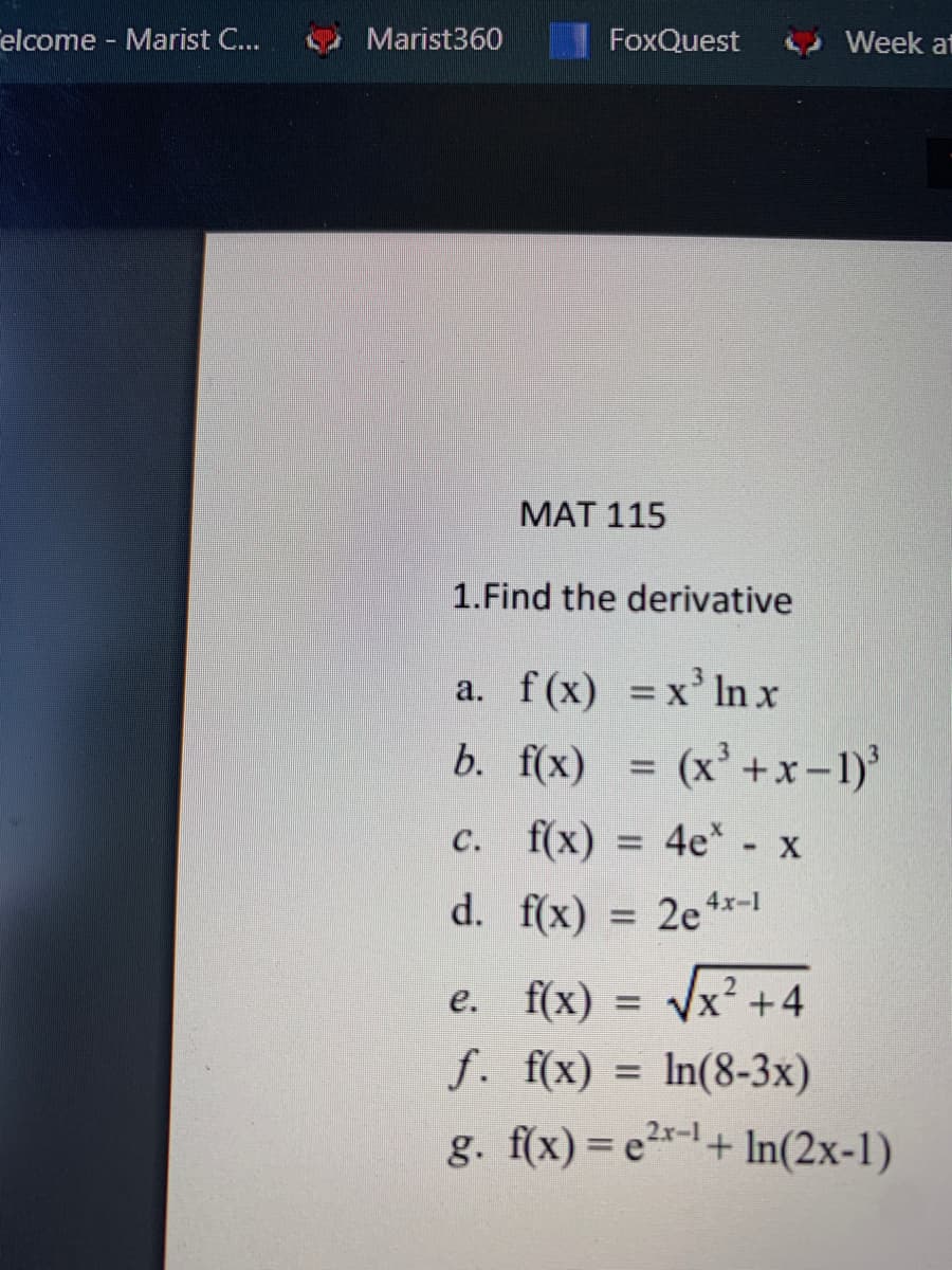 elcome - Marist C...
Marist360
FoxQuest
Week at
МАТ 115
1.Find the derivative
a. f(x) =x' lnx
b. f(x) = (x'+x-1)'
c. f(x) = 4e* - x
d. f(x)
= 2e 4x-1
e. f(x) = x? +4
f. f(x) = In(8-3x)
g. f(x) = e*-+ In(2x-1)
%3D
2.x-1
