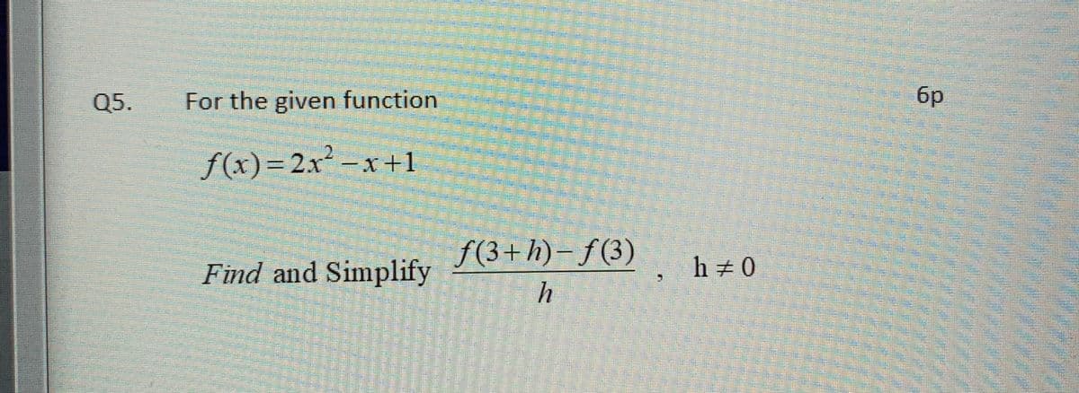 Q5.
For the given function
6p
f(x)=2x² -x+1
f(3+h)- f(3)
Find and Simplify
h 0
