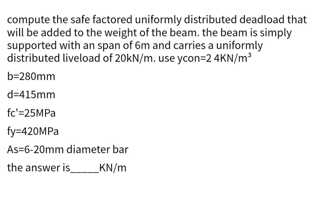 compute the safe factored uniformly distributed deadload that
will be added to the weight of the beam. the beam is simply
supported with an span of 6m and carries a uniformly
distributed liveload of 20kN/m. use ycon=2 4KN/m³
b=280mm
d=415mm
fc'=25MPa
fy=420MPa
As-6-20mm diameter bar
the answer is________KN/m