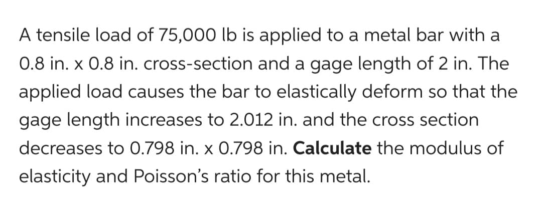 A tensile load of 75,000 lb is applied to a metal bar with a
0.8 in. x 0.8 in. cross-section and a gage length of 2 in. The
applied load causes the bar to elastically deform so that the
gage length increases to 2.012 in. and the cross section
decreases to 0.798 in. x 0.798 in. Calculate the modulus of
elasticity and Poisson's ratio for this metal.