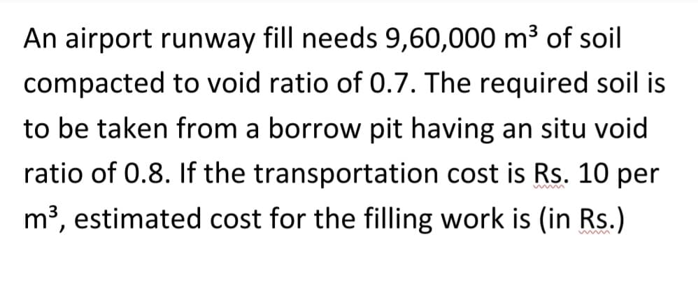 An airport runway fill needs 9,60,000 m³ of soil
compacted to void ratio of 0.7. The required soil is
to be taken from a borrow pit having an situ void
ratio of 0.8. If the transportation cost is Rs. 10 per
m³, estimated cost for the filling work is (in Rs.)