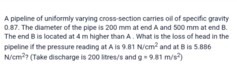 A pipeline of uniformly varying cross-section carries oil of specific gravity
0.87. The diameter of the pipe is 200 mm at end A and 500 mm at end B.
The end B is located at 4 m higher than A. What is the loss of head in the
pipeline if the pressure reading at A is 9.81 N/cm2 and at B is 5.886
N/cm²? (Take discharge is 200 litres/s and g = 9.81 m/s²)