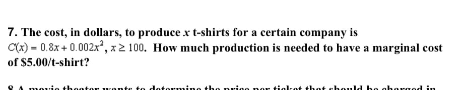 7. The cost, in dollars, to produce x t-shirts for a certain company is
C(x) = 0.8x + 0.002x", x2 100. How much production is needed to have a marginal cost
of $5.00/t-shirt?
movio thootor vor
dotormino the nrico no tickot thot shold bo chorgod in
