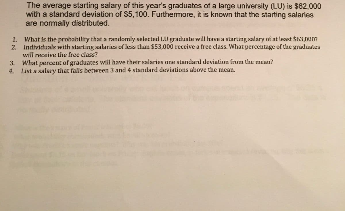 The average starting salary of this year's graduates of a large university (LU) is $62,000
with a standard deviation of $5,100. Furthermore, it is known that the starting salaries
are normally distributed.
What is the probability that a randomly selected LU graduate will have a starting salary of at least $63,000?
2. Individuals with starting salaries of less than $53,000 receive a free class. What percentage of the graduates
will receive the free class?
1.
3. What percent of graduates will have their salaries one standard deviation from the mean?
4. List a salary that falls between 3 and 4 standard deviations above the mean.
