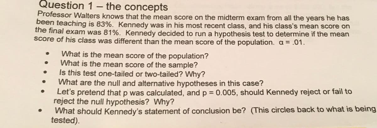 Question 1– the concepts
Professor Walters knows that the mean score on the midterm exam from all the years he has
been teaching is 83%. Kennedy was in his most recent class, and his class's mean score on
the final exam was 81%. Kennedy decided to run a hypothesis test to determine if the mean
Score of his class was different than the mean score of the population. a = .01.
What is the mean score of the population?
What is the mean score of the sample?
Is this test one-tailed or two-tailed? Why?
What are the null and alternative hypotheses in this case?
Let's pretend that p was calculated, and p = 0.005, should Kennedy reject or fail to
reject the null hypothesis? Why?
What should Kennedy's statement of conclusion be? (This circles back to what is being
tested).
