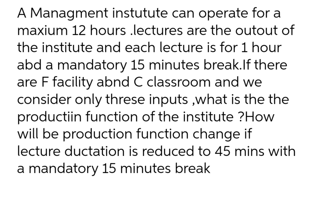 A Managment instutute can operate for a
maxium 12 hours .lectures are the outout of
the institute and each lecture is for 1 hour
abd a mandatory 15 minutes break.lf there
are F facility abnd C classroom and we
consider only threse inputs ,what is the the
productiin function of the institute ?How
will be production function change if
lecture ductation is reduced to 45 mins with
a mandatory 15 minutes break
