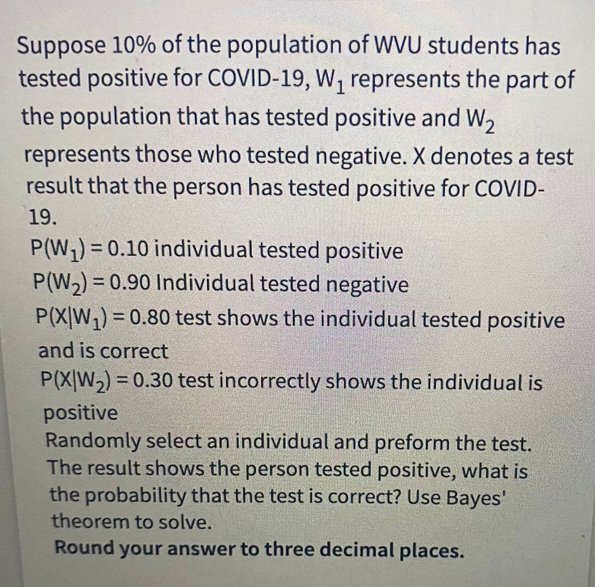 Suppose 10% of the population of WVU students has
tested positive for COVID-19, W, represents the part of
1.
the population that has tested positive and W,
represents those who tested negative. X denotes a test
result that the person has tested positive for COVID-
19.
P(W,)=D0.10 individual tested positive
%3D
P(W,) = 0.90 Individual tested negative
P(X|W,) = 0.80 test shows the individual tested positive
%3D
and is correct
P(X|W,) = 0.30 test incorrectly shows the individual is
positive
Randomly select an individual and preform the test.
The result shows the person tested positive, what is
the probability that the test is correct? Use Bayes'
theorem to solve.
Round your answer to three decimal places.
