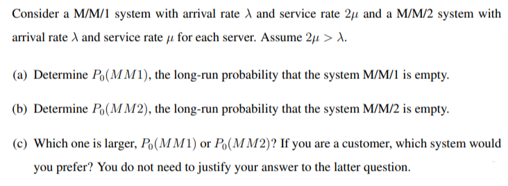 Consider a M/M/1 system with arrival rate A and service rate 2µ and a M/M/2 system with
arrival rate A and service rate u for each server. Assume 2µ > A.
(a) Determine Po(M M1), the long-run probability that the system M/M/1 is empty.
(b) Determine Po(MM2), the long-run probability that the system M/M/2 is empty.
(c) Which one is larger, Po(M M1) or Po(M M2)? If you are a customer, which system would
you prefer? You do not need to justify your answer to the latter question.
