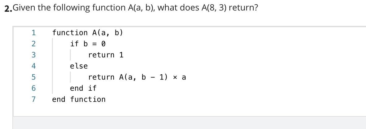 2. Given the following function A(a, b), what does A(8, 3) return?
1
function A(a, b)
if b = 0
return 1
else
return A(a, b - 1) x a
end if
7
end function
