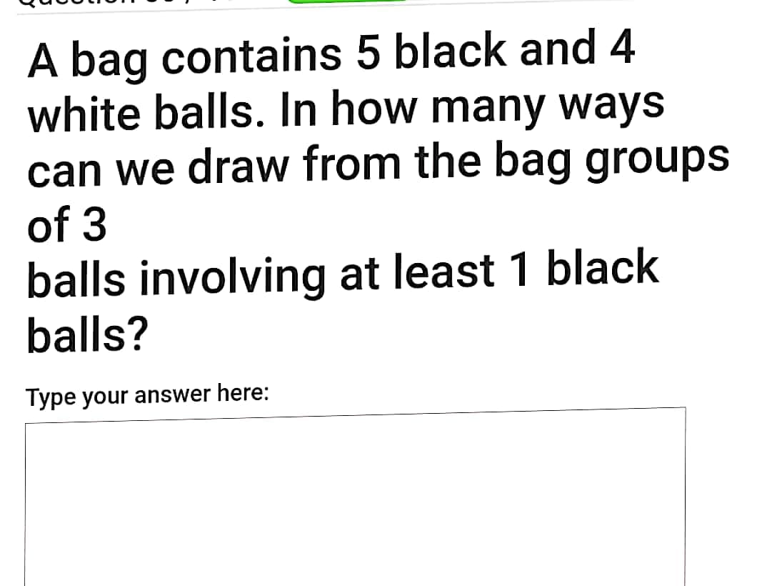 A bag contains 5 black and 4
white balls. In how many ways
can we draw from the bag groups
of 3
balls involving at least 1 black
balls?
Type your answer here:
