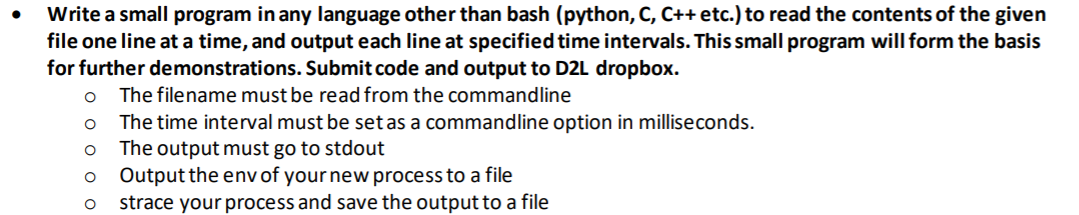 Write a small program in any language other than bash (python, C, C++ etc.) to read the contents of the given
file one line at a time, and output each line at specified time intervals. This small program will form the basis
for further demonstrations. Submit code and output to D2L dropbox.
The filename must be read from the commandline
The time interval must be setas a commandline option in milliseconds.
The output must go to stdout
Output the env of your new process to a file
strace your process and save the output to a file
оооо о
