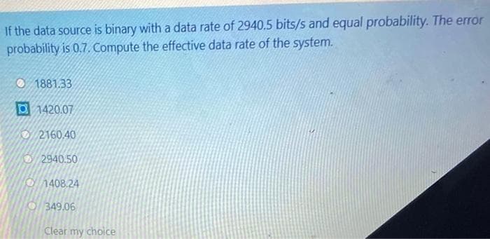 If the data source is binary with a data rate of 2940.5 bits/s and equal probability. The error
probability is 0.7. Compute the effective data rate of the system.
1881.33
D1420.07
2160.40
2940.50
1408.24
349.06
Clear my choice