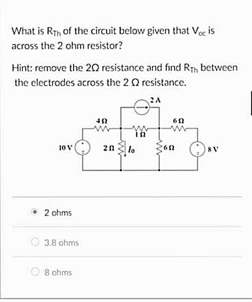 What is Rth of the circuit below given that Voc is
across the 2 ohm resistor?
Hint: remove the 20 resistance and find Rth between
the electrodes across the 2 2 resistance.
10 V
2 ohms
3.8 ohms
8 ohms
www
ΤΩ
202 lo
2A
www
65
8 V