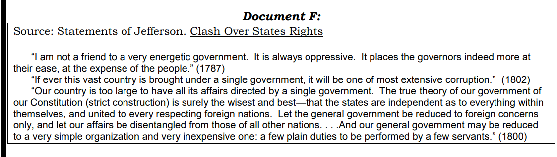 Document F:
Source: Statements of Jefferson. Clash Over States Rights
"I am not a friend to a very energetic government. It is always oppressive. It places the governors indeed more at
their ease, at the expense of the people." (1787)
"If ever this vast country is brought under a single government, it will be one of most extensive corruption." (1802)
"Our country is too large to have all its affairs directed by a single government. The true theory of our government of
our Constitution (strict construction) is surely the wisest and best-that the states are independent as to everything within
themselves, and united to every respecting foreign nations. Let the general government be reduced to foreign concerns
only, and let our affairs be disentangled from those of all other nations. . . .And our general government may be reduced
to a very simple organization and very inexpensive one: a few plain duties to be performed by a few servants." (1800)