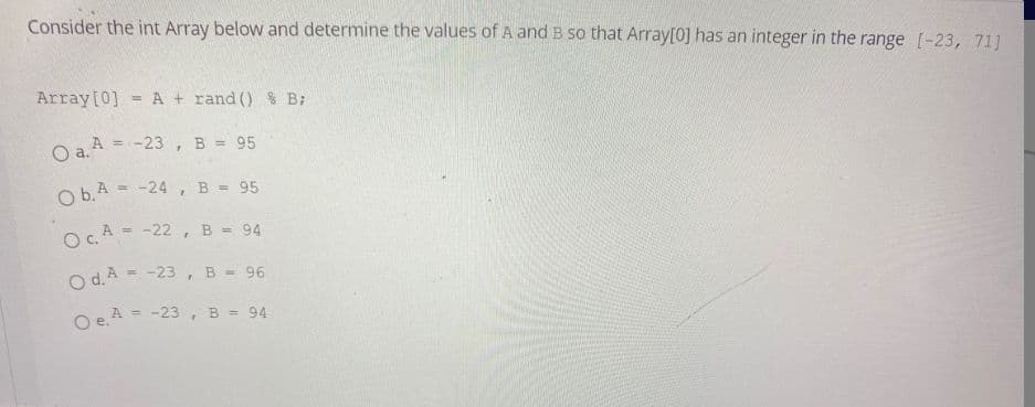 Consider the int Array below and determine the values of A and B so that Array[0] has an integer in the range [-23, 71]
Array[0] = A + rand () % B;
%3D
O a.A = -23, B = 95
%3D
O b.A = -24 ,
%3D
B = 95
OcA = -22 , B 94
O d. A
-23 , B = 96
O eA = -23, B = 94
