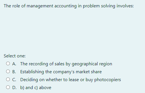 The role of management accounting in problem solving involves:
Select one:
O A. The recording of sales by geographical region
Establishing the company's market share
O B.
O C. Deciding on whether to lease or buy photocopiers
O D. b) and c) above