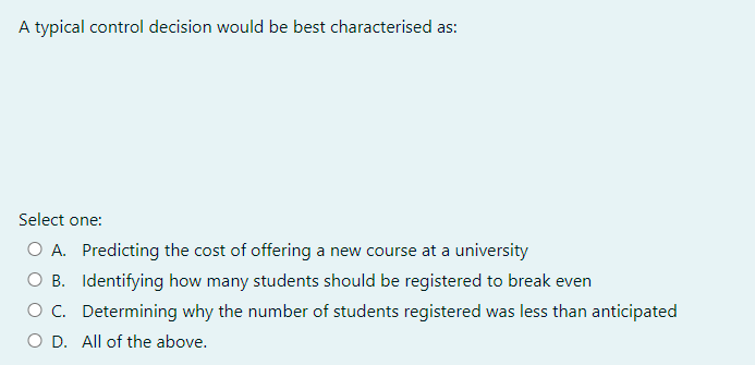A typical control decision would be best characterised as:
Select one:
O A. Predicting the cost of offering a new course at a university
O B. Identifying how many students should be registered to break even
C. Determining why the number of students registered was less than anticipated
O D. All of the above.