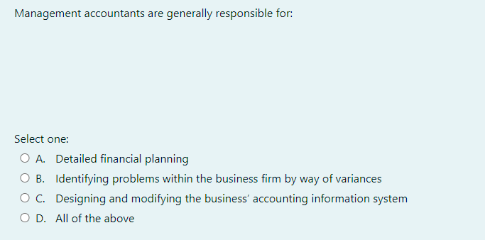 Management accountants are generally responsible for:
Select one:
O A. Detailed financial planning
OB. Identifying problems within the business firm by way of variances
O C. Designing and modifying the business' accounting information system
O D. All of the above