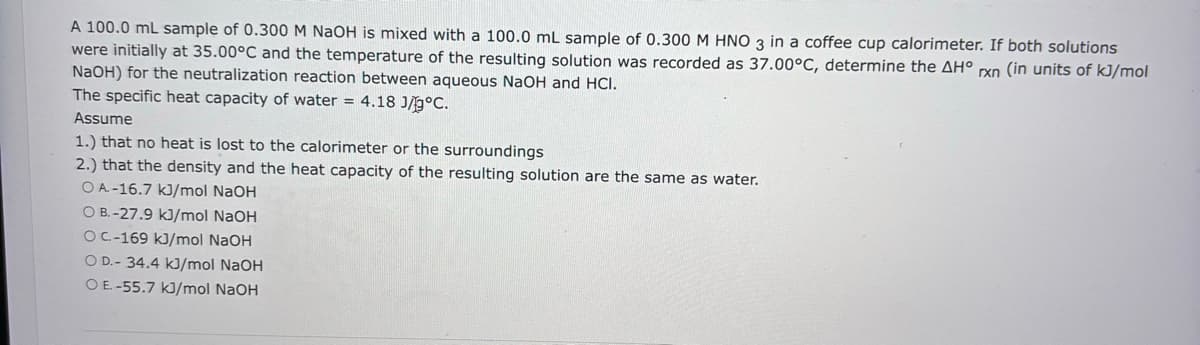 A 100.0 mL sample of 0.300 M NaOH is mixed with a 100.0 mL sample of 0.300 M HNO 3 in a coffee cup calorimeter. If both solutions
were initially at 35.00°C and the temperature of the resulting solution was recorded as 37.00°C, determine the AH° rxn (in units of kJ/mol
NaOH) for the neutralization reaction between aqueous NaOH and HCI.
The specific heat capacity of water = 4.18 J/°C.
Assume
1.) that no heat is lost to the calorimeter or the surroundings
2.) that the density and the heat capacity of the resulting solution are the same as water.
OA-16.7 kJ/mol NaOH
O B.-27.9 kJ/mol NaOH
OC-169 kJ/mol NaOH
O D.-34.4 kJ/mol NaOH
OE.-55.7 kJ/mol NaOH