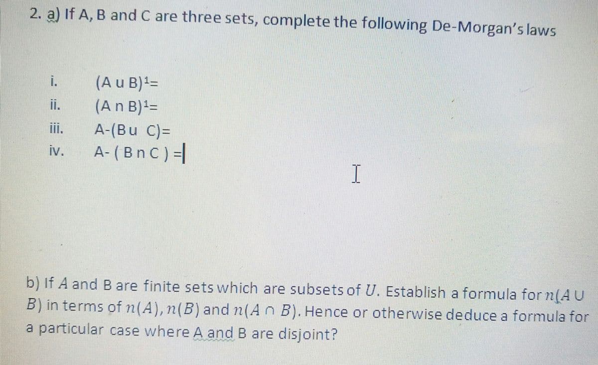 2. a) If A, B and C are three sets, complete the following De-Morgan's laws
(A u B)=
(An B)3D
i.
i.
ii.
A-(Bu C)=
iv.
A- (Bn C ) =|
b) If A and B are finite sets which are subsets of U. Establish a formula for n(AU
B) in terms of n(A), n(B) and n(A n B). Hence or otherwise deduce a formula for
a particular case where A and B are disjoint?
