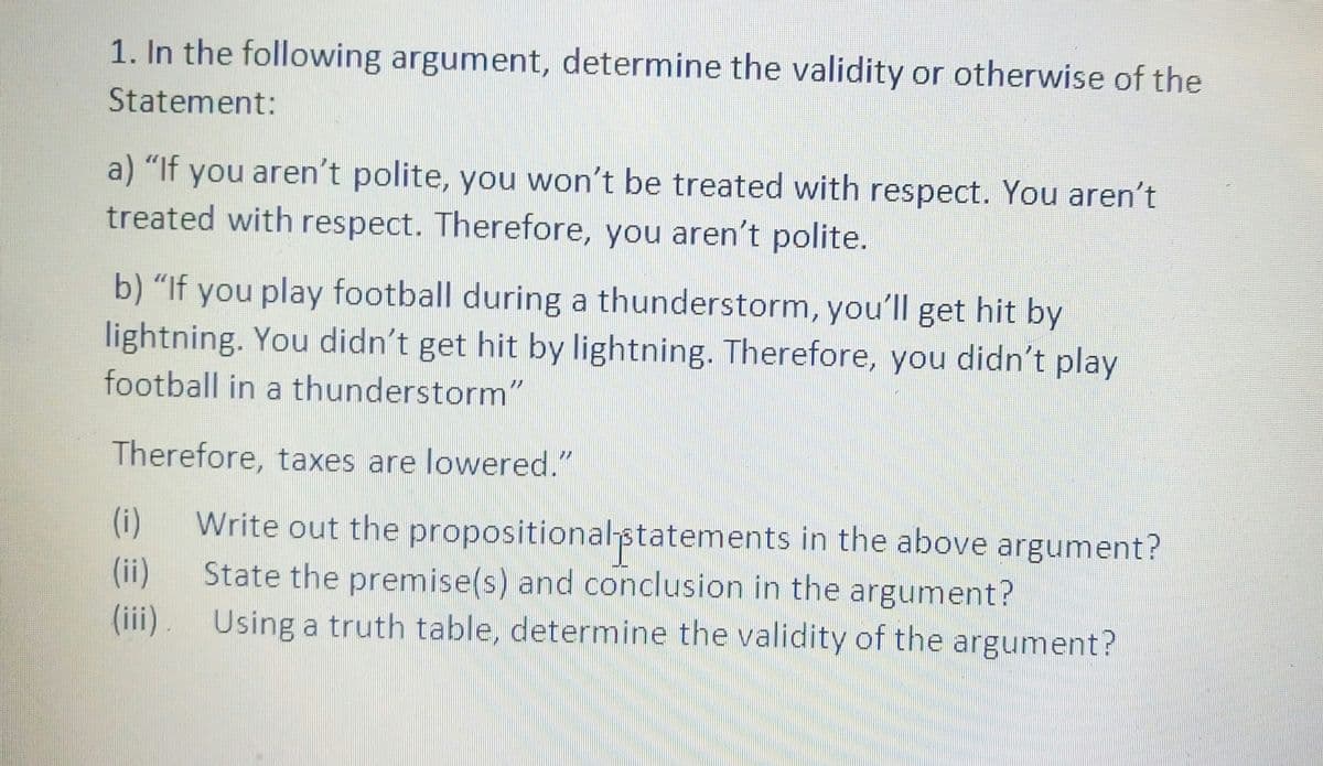 1. In the following argument, determine the validity or otherwise of the
Statement:
a) "If you aren't polite, you won't be treated with respect. You aren't
treated with respect. Therefore, you aren't polite.
b) "If you play football during a thunderstorm, you'll get hit by
lightning. You didn't get hit by lightning. Therefore, you didn't play
football in a thunderstorm"
Therefore, taxes are lowered."
(i)
Write out the propositional-statements in the above argument?
(ii)
State the premise(s) and conclusion in the argument?
(iii). Using a truth table, determine the validity of the argument?
