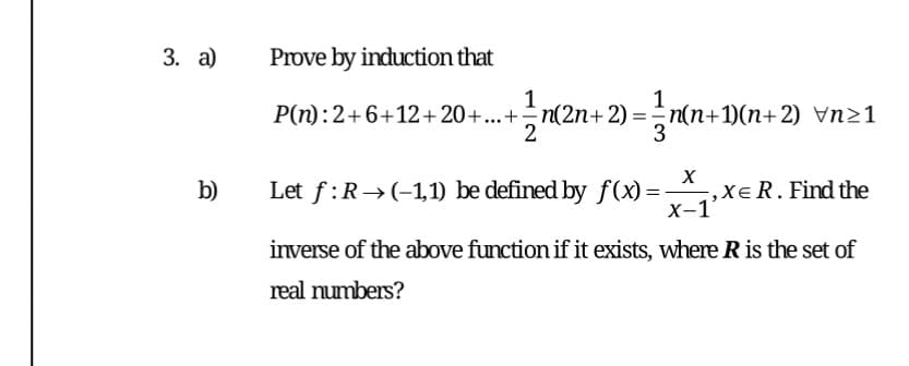 3. а)
Prove by induction that
1
P(n):2+6+12+20+...+n(2n+ 2) = n(n+1)(n+2) Vn21
1
3
Let f:R→(-1,1) be defined by f(x) =-
,XeR. Find the
X-1'
b)
inverse of the above function if it exists, where R is the set of
real numbers?
