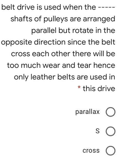 belt drive is used when the
shafts of pulleys are arranged
parallel but rotate in the
opposite direction since the belt
cross each other there will be
too much wear and tear hence
only leather belts are used in
* this drive
parallax O
cross
