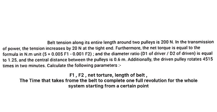 Belt tension along its entire length around two pulleys is 200 N. In the transmission
of power, the tension increases by 20 N at the tight end. Furthermore, the net torque is equal to the
formula in N.m unit (5 + 0.005 F1 - 0.001 F2) ; and the diameter ratio (D1 of driver / D2 of driven) is equal
to 1.25, and the central distance between the pulleys is 0.6 m. Additionally, the driven pulley rotates 4515
times in two minutes. Calculate the following parameters :
F1, F2 , net torture, length of belt,
The Time that takes frome the belt to complete one full revolution for the whole
system starting from a certain point
