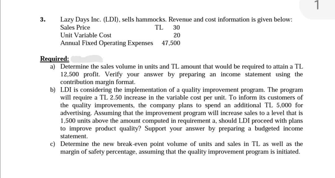 1
Lazy Days Inc. (LDI), sells hammocks. Revenue and cost information is given below:
Sales Price
3.
TL
30
Unit Variable Cost
20
Annual Fixed Operating Expenses
47,500
Required:
a) Determine the sales volume in units and TL amount that would be required to attain a TL
12,500 profit. Verify your answer by preparing an income statement using the
contribution margin format.
b) LDI is considering the implementation of a quality improvement program. The program
will require a TL 2.50 increase in the variable cost per unit. To inform its customers of
the quality improvements, the company plans to spend an additional TL 5,000 for
advertising. Assuming that the improvement program will increase sales to a level that is
1,500 units above the amount computed in requirement a, should LDI proceed with plans
to improve product quality? Support your answer by preparing a budgeted income
statement.
c) Determine the new break-even point volume of units and sales in TL as well as the
margin of safety percentage, assuming that the quality improvement program is initiated.
