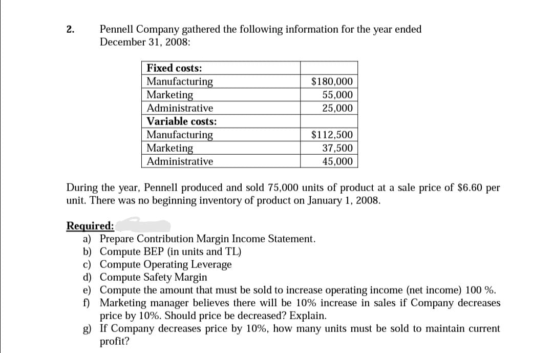 Pennell Company gathered the following information for the year ended
December 31, 2008:
2.
Fixed costs:
Manufacturing
Marketing
Administrative
$180,000
55,000
25,000
Variable costs:
Manufacturing
Marketing
$112,500
37,500
Administrative
45,000
During the year, Pennell produced and sold 75,000 units of product at a sale price of $6.60 per
unit. There was no beginning inventory of product on January 1, 2008.
Required:
a) Prepare Contribution Margin Income Statement.
b) Compute BEP (in units and TL)
c) Compute Operating Leverage
d) Compute Safety Margin
e) Compute the amount that must be sold to increase operating income (net income) 100 %.
f) Marketing manager believes there will be 10% increase in sales if Company decreases
price by 10%. Should price be decreased? Explain.
g) If Company decreases price by 10%, how many units must be sold to maintain current
profit?
