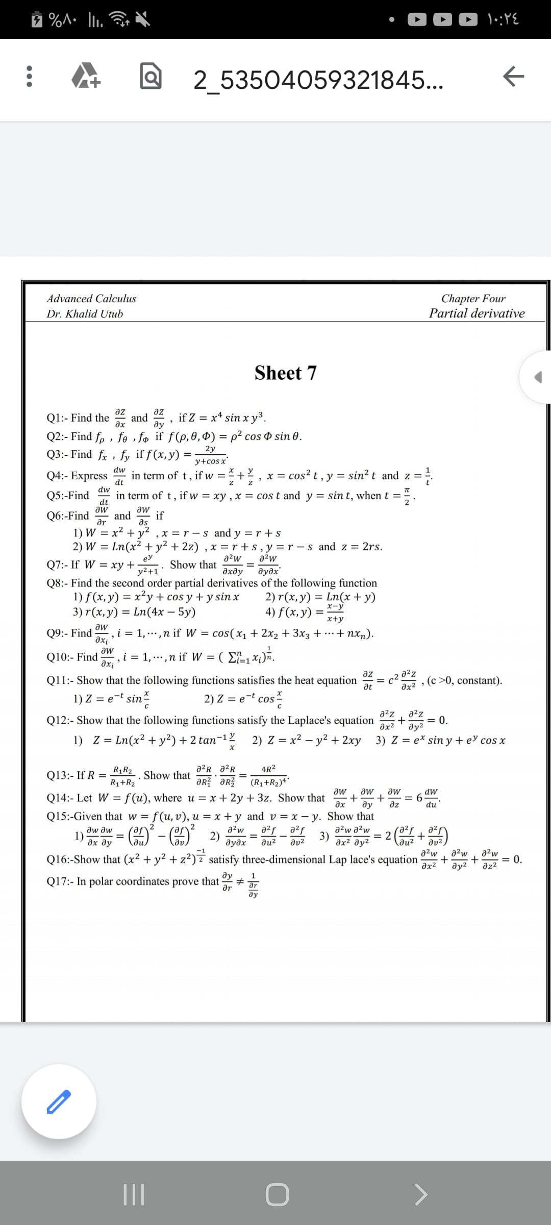 00 \:YE
2 53504059321845...
Chapter Four
Partial derivative
Advanced Calculus
Dr. Khalid Utub
Sheet 7
az
Q1:- Find the
az
and
ax
if Z = x* sin x y³.
ду
Q2:- Find fp , fe , fo if ƒ(p,0,Ð) = p² cos ¤ sin 0.
2у
Q3:- Find fx , fy if f(x,y) =
y+cos x'
dw
Q4:- Express
in term of t , if w =
+
x = cos? t , y = sin² t and z = ÷.
dt
dw
in term of t, if w = xy , x = cos t and y = sin t, when t =
Q5:-Find
dt
aw
Q6:-Find
aw
and
ar
if
as
1) W = x²
2) W
x = r -s and y = r +s
+ y
Ln(x² + y2 + 2z) , x = r +s, y=r – s and z = 2rs.
ey
a2w
a2w
Q7:- If W = xy +
y2+1'
Show that
%D
дхду
дудх
Q8:- Find the second order partial derivatives of the following function
1) f (x, y) = x²y + cos y + y sin x
3) r (х, у) 3D Ln(4х — 5у)
= Ln(x + y)
x-y
2) r(x,y)
4) f(x, y)
x+y
aw
Q9:- Find
i = 1, ... ,n if W = cos(x1 + 2x2 + 3x3 + …+ nxn).
axi
1
aw
Q10:- Find
,i = 1, ...,n if W = ( E1xi)ñ.
a²z
, (c >0, constant).
az
Q11:- Show that the following functions satisfies the heat equation
at
c².
əx²
1) Z = e-t sin-
2) Z = e-t cos-
a2z
a2z
Q12:- Show that the following functions satisfy the Laplace's equation
+
= 0.
Əx2
ду?
1) Z = Ln(x² + y²) + 2 tan-12
2) Z = x2 – y² + 2xy 3) Z = e* sin y + e cos x
R1R2
a?R a2R
4R2
Q13:- If R =
. Show that
R1+R2
ƏR ər?
(R1+R2)**
aw
Q14:- Let W =f(u), where u = x + 2y + 3z. Show that
aw
aw
= 6
az
dw
ду
du
Q15:-Given that w = f(u,v), u = x + y and v = x – y. Show that
a²w
2)
дудх
a2f
a2f
aw aw
1)
дх ду
a2w a2w
3)
дх2 ду?
a²f
+
ди?
= 2
ди?
dv²
a²w
a2w
Q16:-Show that (x² + y² + z²) z satisfy three-dimensional Lap lace's equation
əx2
a2w
= 0.
əz2
ду?
ду
1
Q17:- In polar coordinates prove that
ar
II
