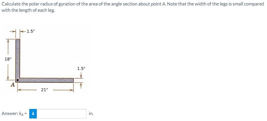 Calculate the polar radius of gyration of the area of the angle section about point A. Note that the width of the legs is small compared
with the length of each leg.
1.5"
18"
1.5"
A
21"
Answer: kA = i
in.
