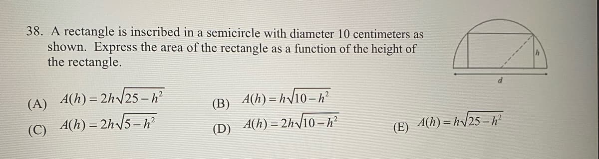 38. A rectangle is inscribed in a semicircle with diameter 10 centimeters as
shown. Express the area of the rectangle as a function of the height of
the rectangle.
(A) A(h) = 2h√√25-h²
(C)
A(h)=2h√√5-h²
(B) A(h)=h√10-h²
(D)_A(h) = 2h√10 – h²
(E) A(h)=h√25-h²
