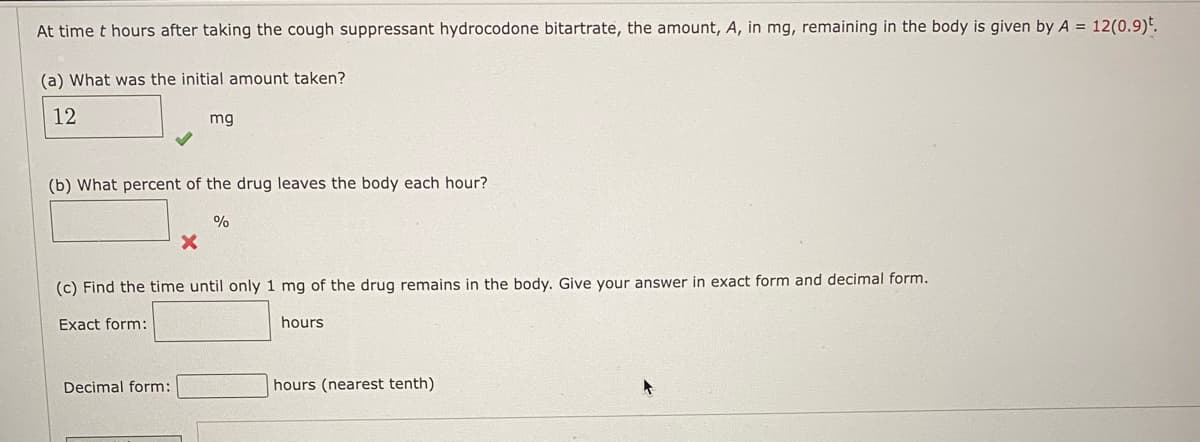 At time t hours after taking the cough suppressant hydrocodone bitartrate, the amount, A, in mg, remaining in the body is given by A = 12(0.9).
(a) What was the initial amount taken?
12
mg
(b) What percent of the drug leaves the body each hour?
Decimal form:
%
(c) Find the time until only 1 mg of the drug remains in the body. Give your answer in exact form and decimal form.
Exact form:
hours
hours (nearest tenth)